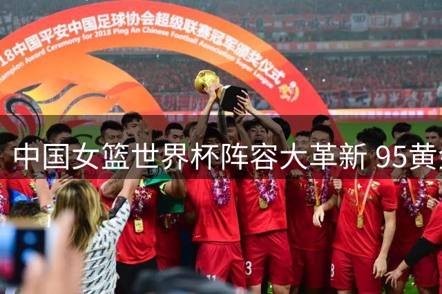 中国女篮世界杯阵容大革新 95黄金一代仅余王思雨
